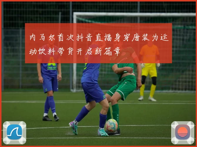 内马尔首次抖音直播身穿唐装为运动饮料带货开启新篇章