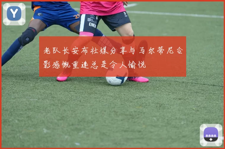 老队长安布社媒分享与马尔蒂尼合影感慨重逢总是令人愉悦