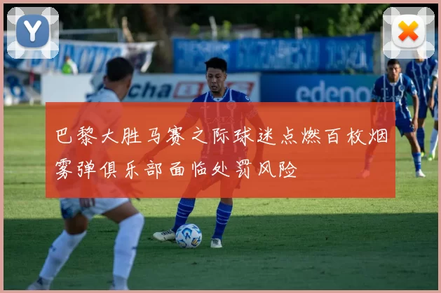 巴黎大胜马赛之际球迷点燃百枚烟雾弹俱乐部面临处罚风险