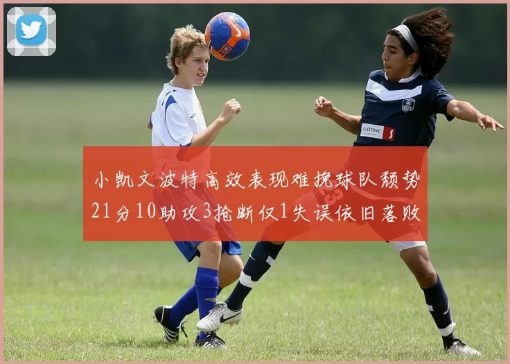 小凯文波特高效表现难挽球队颓势21分10助攻3抢断仅1失误依旧落败