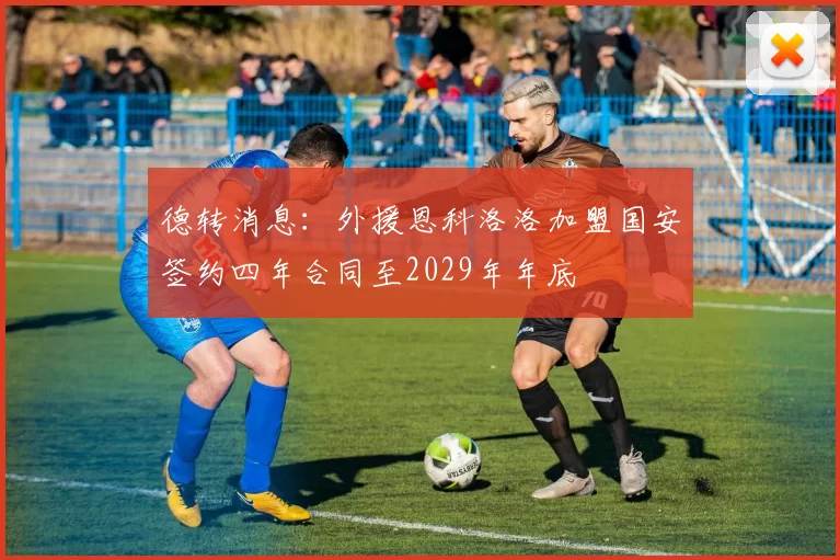 德转消息：外援恩科洛洛加盟国安签约四年合同至2029年年底