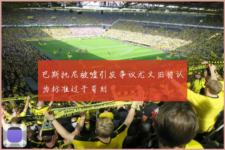 巴斯托尼被嘘引发争议尤文旧将认为标准过于苛刻