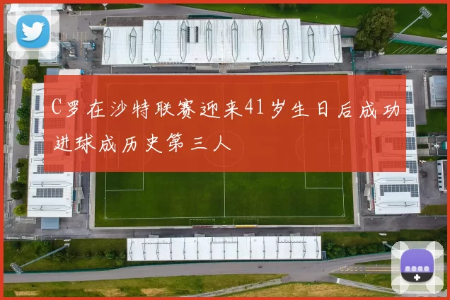 C罗在沙特联赛迎来41岁生日后成功进球成历史第三人