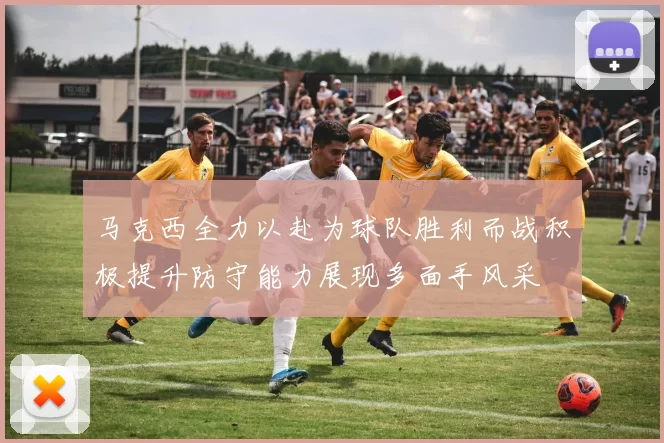 马克西全力以赴为球队胜利而战积极提升防守能力展现多面手风采