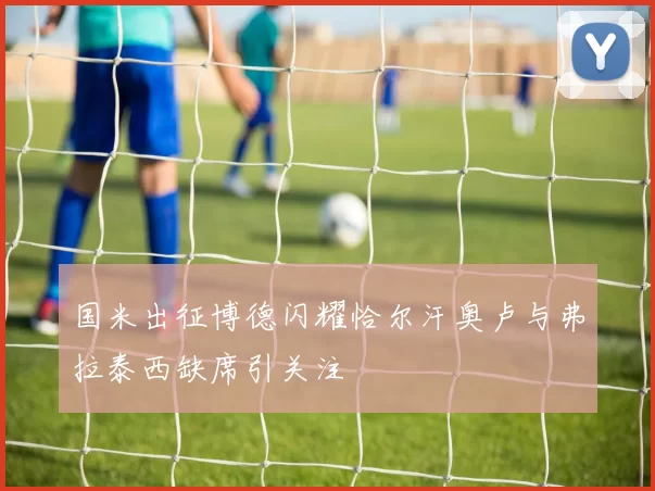 国米出征博德闪耀恰尔汗奥卢与弗拉泰西缺席引关注