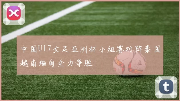 中国U17女足亚洲杯小组赛对阵泰国越南缅甸全力争胜