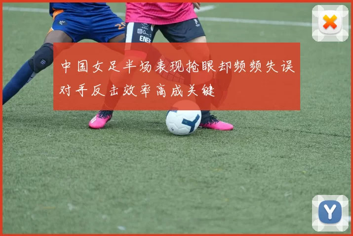 中国女足半场表现抢眼却频频失误对手反击效率高成关键