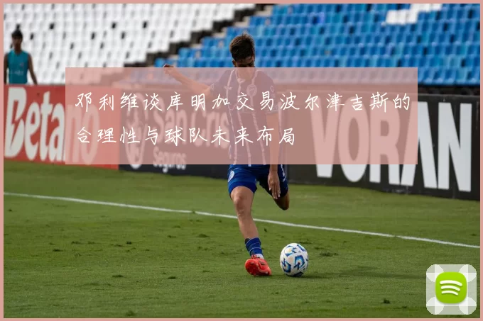 邓利维谈库明加交易波尔津吉斯的合理性与球队未来布局