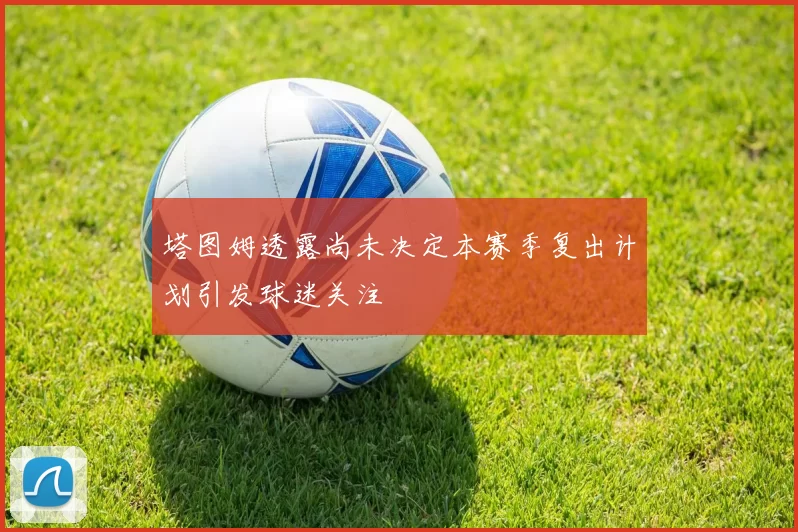 塔图姆透露尚未决定本赛季复出计划引发球迷关注