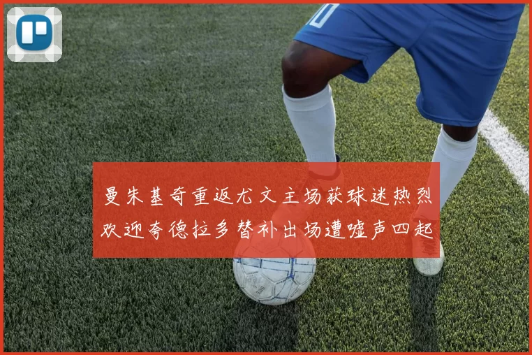 曼朱基奇重返尤文主场获球迷热烈欢迎夸德拉多替补出场遭嘘声四起