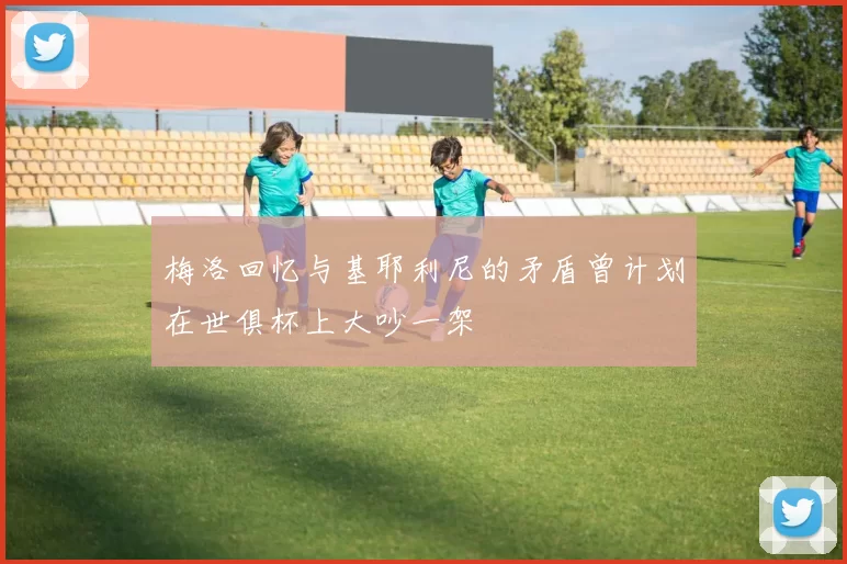 梅洛回忆与基耶利尼的矛盾曾计划在世俱杯上大吵一架