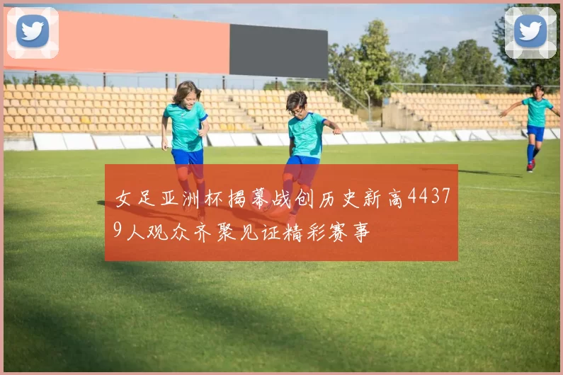女足亚洲杯揭幕战创历史新高44379人观众齐聚见证精彩赛事