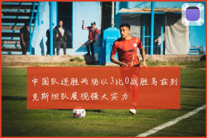 中国队连胜两场以3比0战胜乌兹别克斯坦队展现强大实力