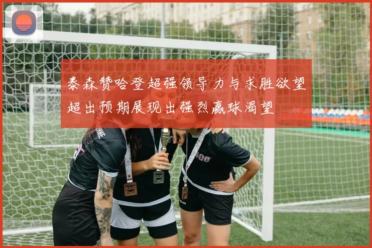 泰森赞哈登超强领导力与求胜欲望超出预期展现出强烈赢球渴望