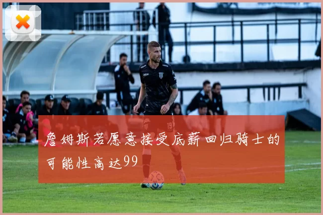 詹姆斯若愿意接受底薪回归骑士的可能性高达99