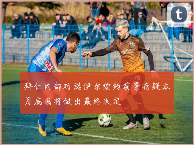 拜仁内部对诺伊尔续约前景存疑本月底或将做出最终决定