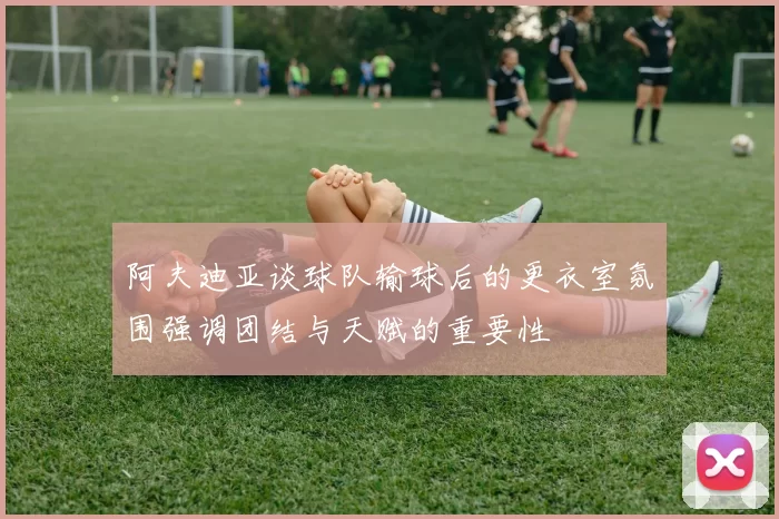 阿夫迪亚谈球队输球后的更衣室氛围强调团结与天赋的重要性